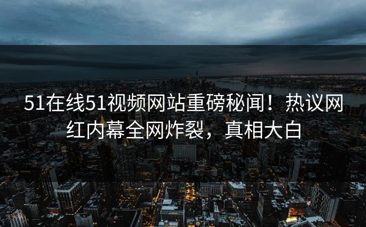 51在线51视频网站重磅秘闻！热议网红内幕全网炸裂，真相大白