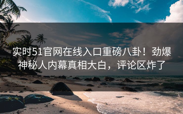 实时51官网在线入口重磅八卦！劲爆神秘人内幕真相大白，评论区炸了