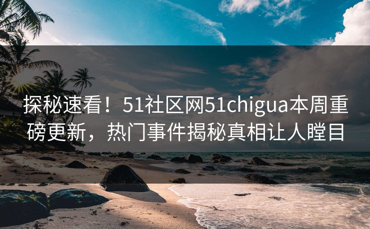 探秘速看！51社区网51chigua本周重磅更新，热门事件揭秘真相让人瞠目