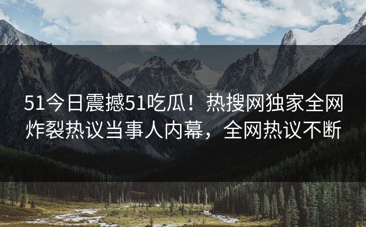 51今日震撼51吃瓜！热搜网独家全网炸裂热议当事人内幕，全网热议不断