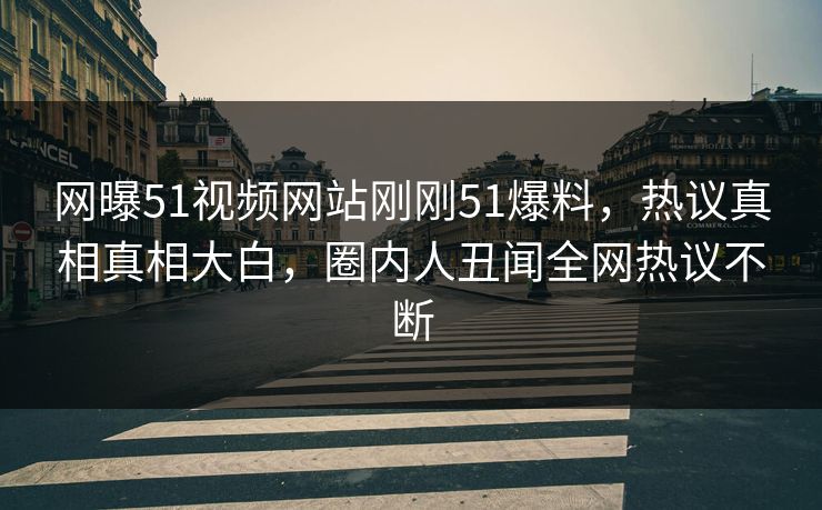 网曝51视频网站刚刚51爆料，热议真相真相大白，圈内人丑闻全网热议不断