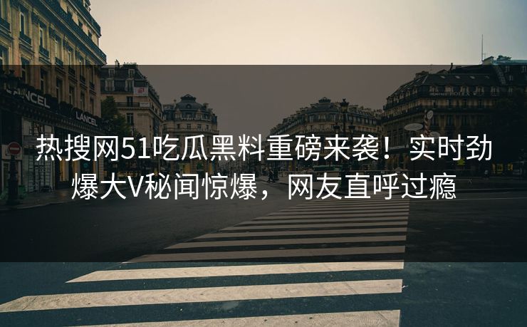 热搜网51吃瓜黑料重磅来袭！实时劲爆大V秘闻惊爆，网友直呼过瘾