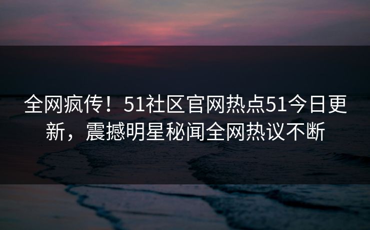 全网疯传！51社区官网热点51今日更新，震撼明星秘闻全网热议不断