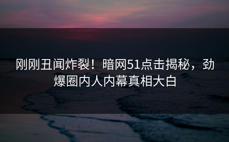 刚刚丑闻炸裂！暗网51点击揭秘，劲爆圈内人内幕真相大白
