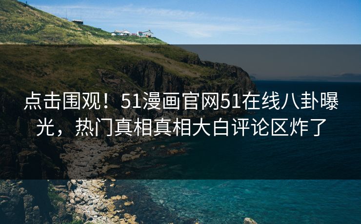 点击围观！51漫画官网51在线八卦曝光，热门真相真相大白评论区炸了