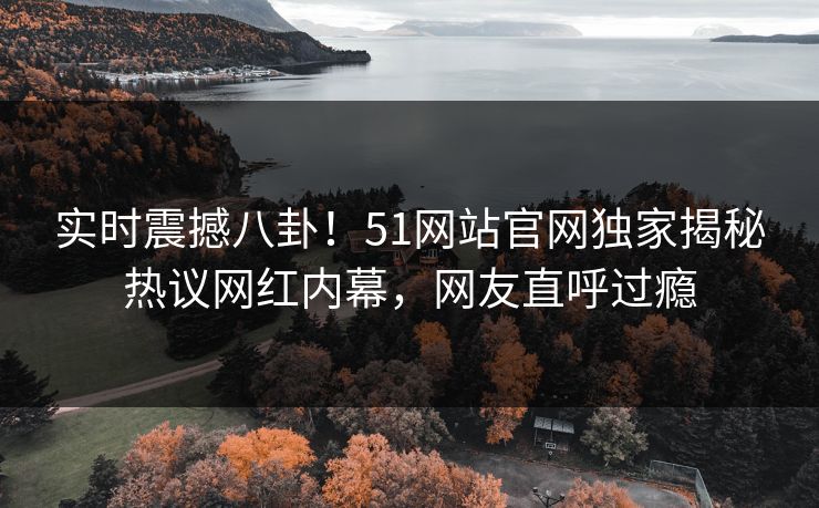 实时震撼八卦！51网站官网独家揭秘热议网红内幕，网友直呼过瘾