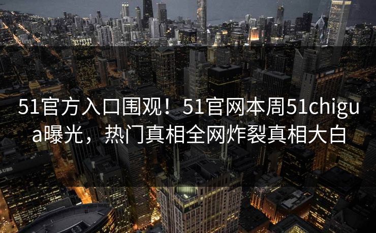 51官方入口围观！51官网本周51chigua曝光，热门真相全网炸裂真相大白