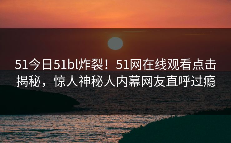 51今日51bl炸裂！51网在线观看点击揭秘，惊人神秘人内幕网友直呼过瘾