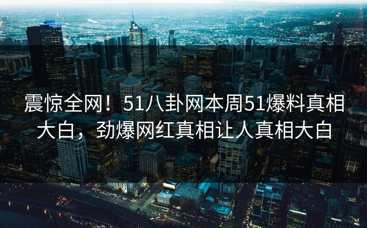 震惊全网！51八卦网本周51爆料真相大白，劲爆网红真相让人真相大白