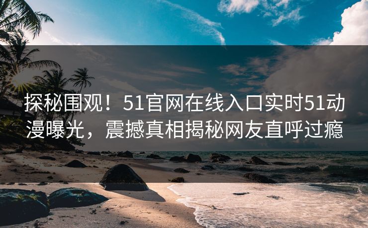 探秘围观！51官网在线入口实时51动漫曝光，震撼真相揭秘网友直呼过瘾