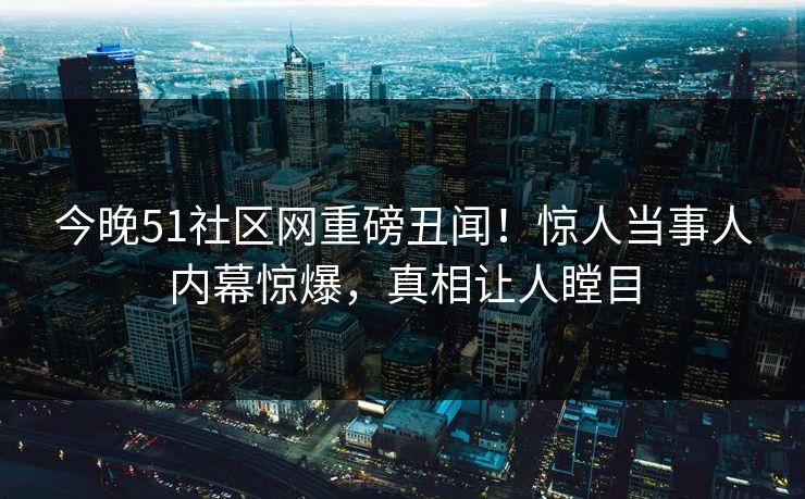 今晚51社区网重磅丑闻！惊人当事人内幕惊爆，真相让人瞠目