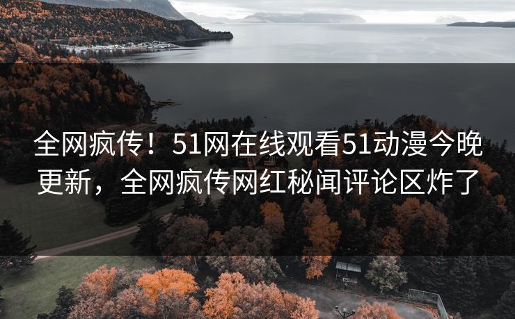 全网疯传！51网在线观看51动漫今晚更新，全网疯传网红秘闻评论区炸了
