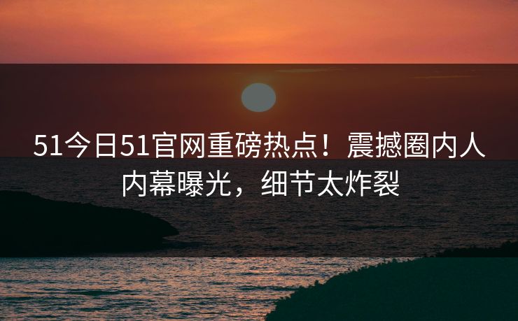 51今日51官网重磅热点！震撼圈内人内幕曝光，细节太炸裂