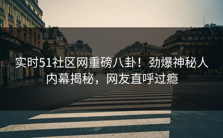 实时51社区网重磅八卦！劲爆神秘人内幕揭秘，网友直呼过瘾