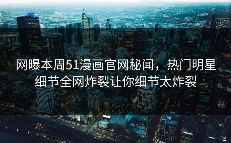 网曝本周51漫画官网秘闻，热门明星细节全网炸裂让你细节太炸裂