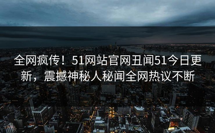 全网疯传！51网站官网丑闻51今日更新，震撼神秘人秘闻全网热议不断