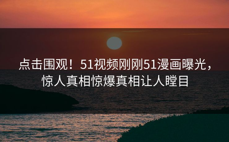 点击围观！51视频刚刚51漫画曝光，惊人真相惊爆真相让人瞠目