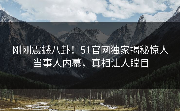 刚刚震撼八卦！51官网独家揭秘惊人当事人内幕，真相让人瞠目