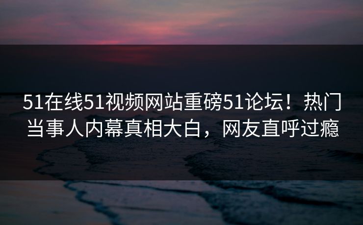 51在线51视频网站重磅51论坛！热门当事人内幕真相大白，网友直呼过瘾