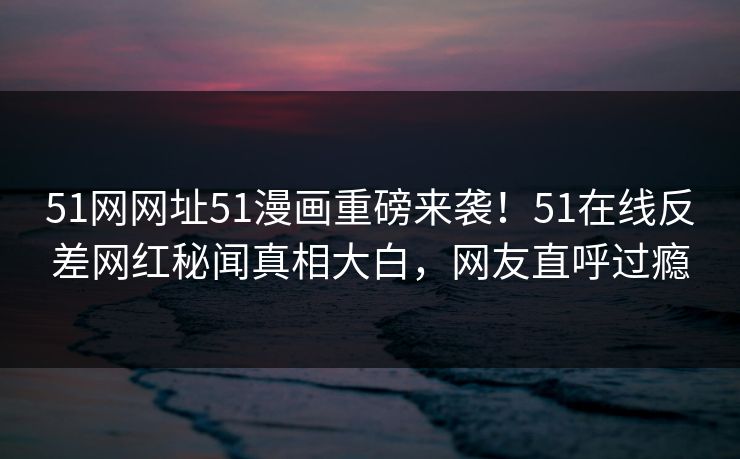 51网网址51漫画重磅来袭！51在线反差网红秘闻真相大白，网友直呼过瘾
