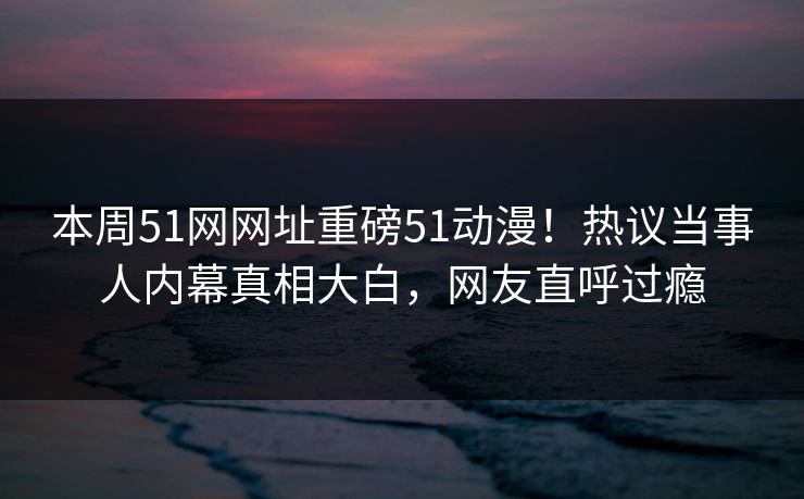 本周51网网址重磅51动漫！热议当事人内幕真相大白，网友直呼过瘾