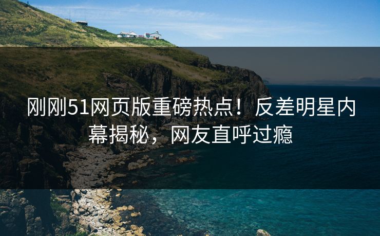 刚刚51网页版重磅热点！反差明星内幕揭秘，网友直呼过瘾