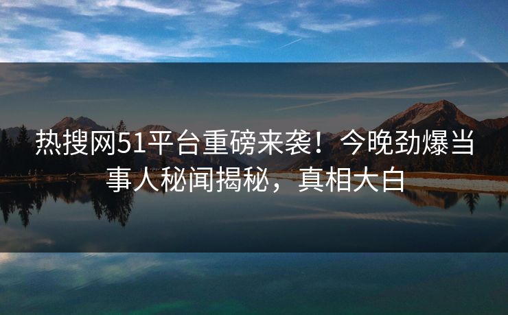 热搜网51平台重磅来袭！今晚劲爆当事人秘闻揭秘，真相大白