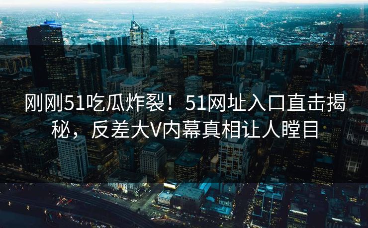 刚刚51吃瓜炸裂！51网址入口直击揭秘，反差大V内幕真相让人瞠目