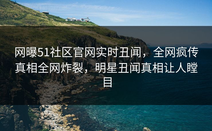 网曝51社区官网实时丑闻，全网疯传真相全网炸裂，明星丑闻真相让人瞠目