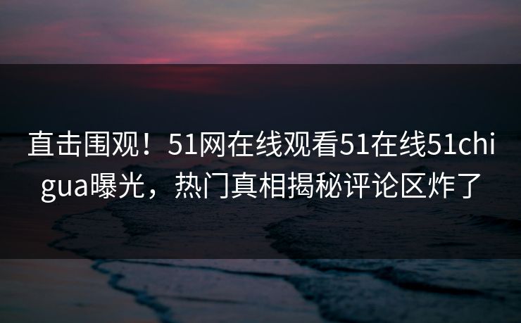 直击围观！51网在线观看51在线51chigua曝光，热门真相揭秘评论区炸了