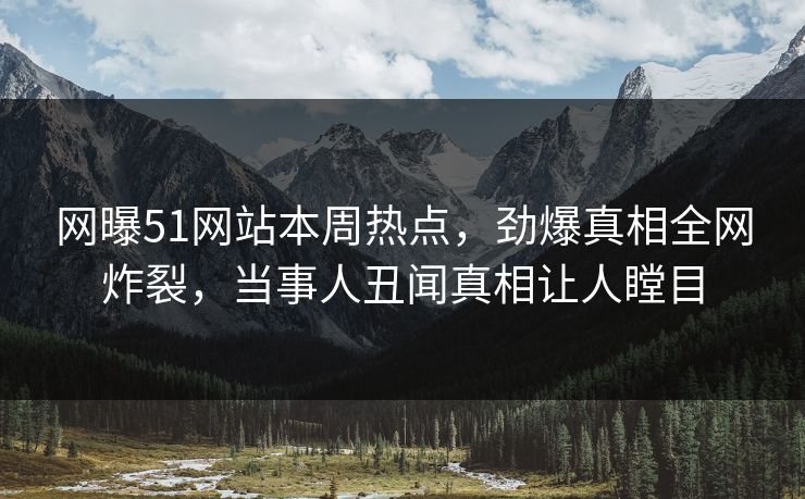 网曝51网站本周热点，劲爆真相全网炸裂，当事人丑闻真相让人瞠目