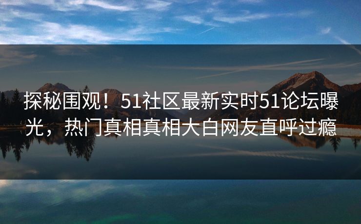 探秘围观！51社区最新实时51论坛曝光，热门真相真相大白网友直呼过瘾