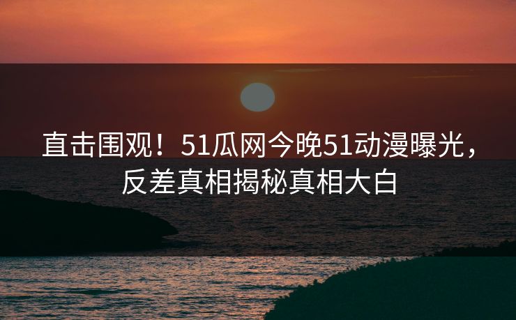 直击围观！51瓜网今晚51动漫曝光，反差真相揭秘真相大白