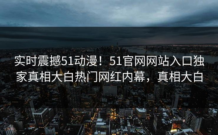 实时震撼51动漫！51官网网站入口独家真相大白热门网红内幕，真相大白