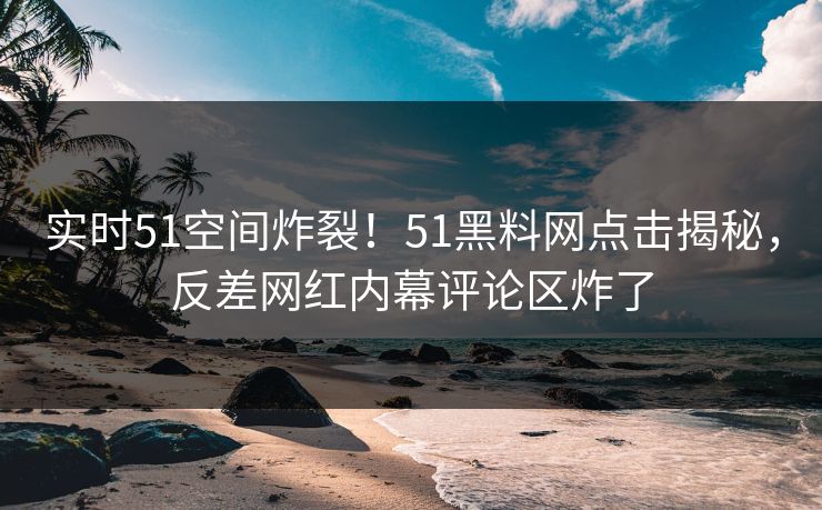 实时51空间炸裂！51黑料网点击揭秘，反差网红内幕评论区炸了