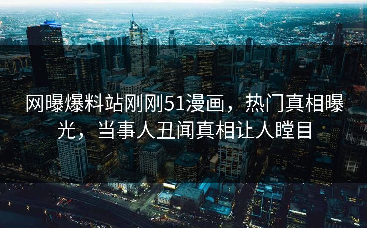 网曝爆料站刚刚51漫画，热门真相曝光，当事人丑闻真相让人瞠目