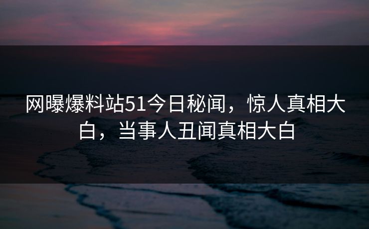 网曝爆料站51今日秘闻，惊人真相大白，当事人丑闻真相大白