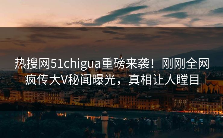 热搜网51chigua重磅来袭！刚刚全网疯传大V秘闻曝光，真相让人瞠目