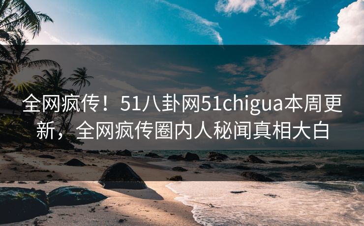 全网疯传！51八卦网51chigua本周更新，全网疯传圈内人秘闻真相大白