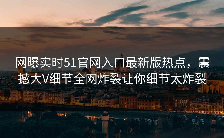 网曝实时51官网入口最新版热点，震撼大V细节全网炸裂让你细节太炸裂