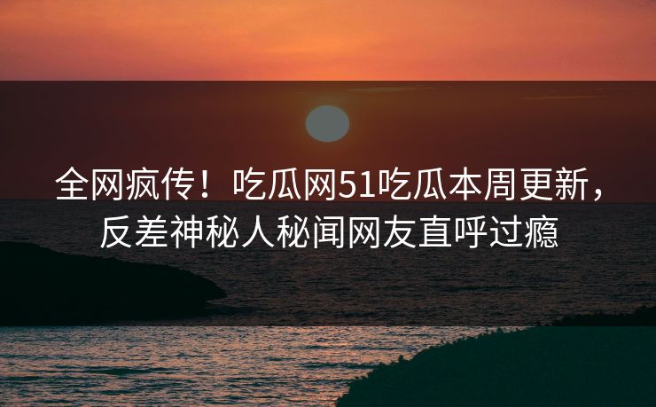 全网疯传！吃瓜网51吃瓜本周更新，反差神秘人秘闻网友直呼过瘾