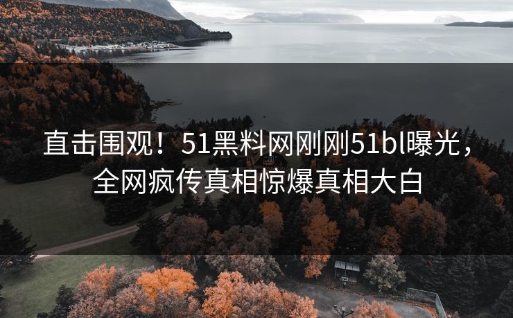 直击围观！51黑料网刚刚51bl曝光，全网疯传真相惊爆真相大白