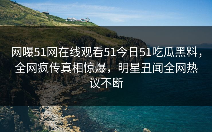 网曝51网在线观看51今日51吃瓜黑料，全网疯传真相惊爆，明星丑闻全网热议不断