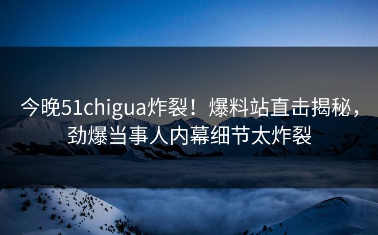 今晚51chigua炸裂！爆料站直击揭秘，劲爆当事人内幕细节太炸裂