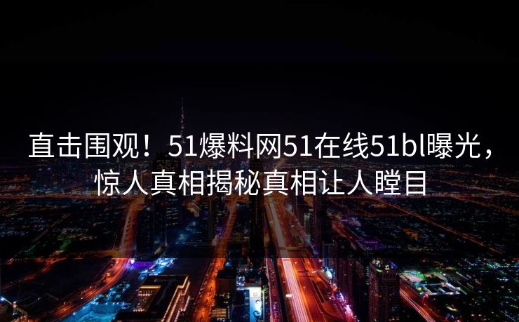 直击围观！51爆料网51在线51bl曝光，惊人真相揭秘真相让人瞠目