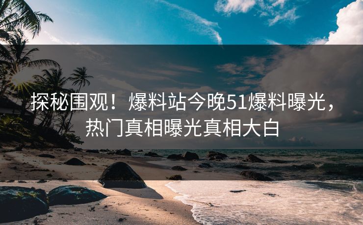 探秘围观！爆料站今晚51爆料曝光，热门真相曝光真相大白