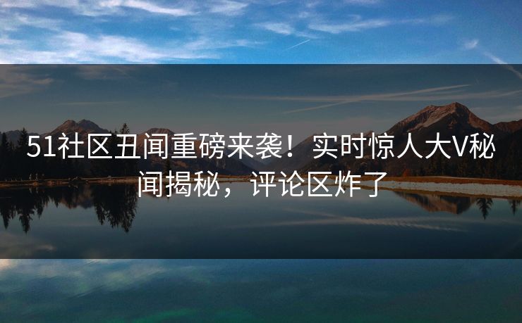 51社区丑闻重磅来袭！实时惊人大V秘闻揭秘，评论区炸了