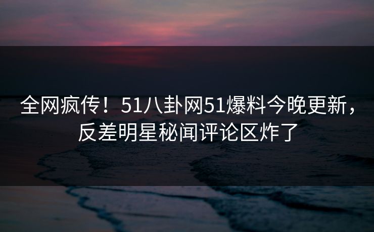 全网疯传！51八卦网51爆料今晚更新，反差明星秘闻评论区炸了