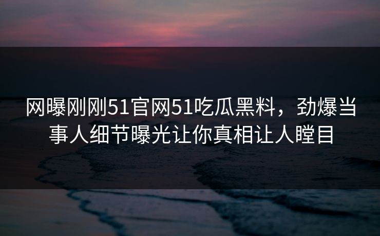网曝刚刚51官网51吃瓜黑料，劲爆当事人细节曝光让你真相让人瞠目