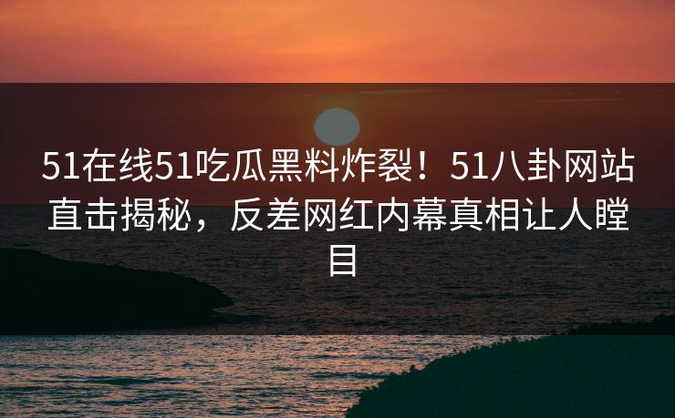 51在线51吃瓜黑料炸裂！51八卦网站直击揭秘，反差网红内幕真相让人瞠目